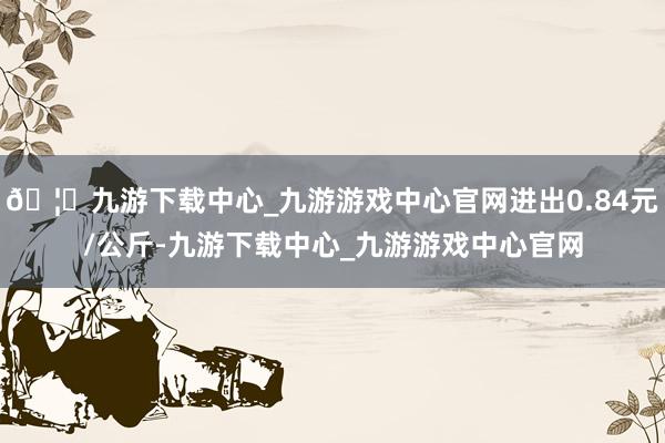 🦄九游下载中心_九游游戏中心官网进出0.84元/公斤-九游下载中心_九游游戏中心官网