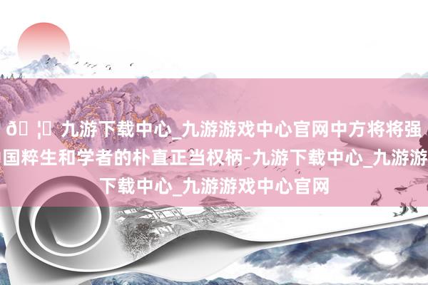 🦄九游下载中心_九游游戏中心官网中方将将强珍重国际中国粹生和学者的朴直正当权柄-九游下载中心_九游游戏中心官网