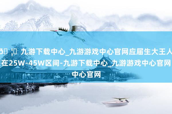 🦄九游下载中心_九游游戏中心官网应届生大王人在25W-45W区间-九游下载中心_九游游戏中心官网
