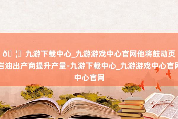 🦄九游下载中心_九游游戏中心官网他将鼓动页岩油出产商提升产量-九游下载中心_九游游戏中心官网