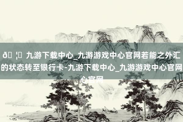 🦄九游下载中心_九游游戏中心官网若能之外汇的状态转至银行卡-九游下载中心_九游游戏中心官网