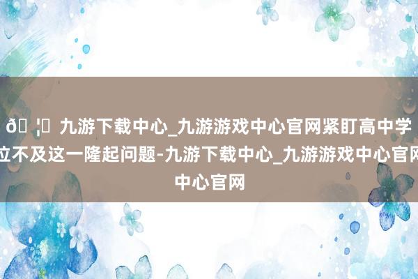 🦄九游下载中心_九游游戏中心官网紧盯高中学位不及这一隆起问题-九游下载中心_九游游戏中心官网
