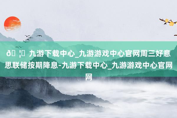 🦄九游下载中心_九游游戏中心官网　　周三好意思联储按期降息-九游下载中心_九游游戏中心官网