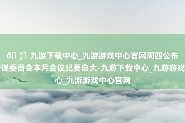 🦄九游下载中心_九游游戏中心官网　　周四公布的货币计谋委员会本月会议纪要自大-九游下载中心_九游游戏中心官网