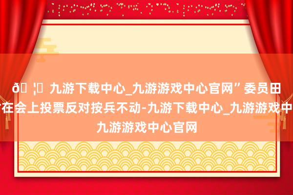 🦄九游下载中心_九游游戏中心官网”　　委员田村直树在会上投票反对按兵不动-九游下载中心_九游游戏中心官网