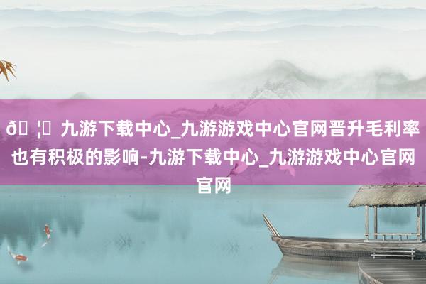 🦄九游下载中心_九游游戏中心官网晋升毛利率也有积极的影响-九游下载中心_九游游戏中心官网