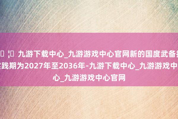 🦄九游下载中心_九游游戏中心官网新的国度武备打算的实践期为2027年至2036年-九游下载中心_九游游戏中心官网