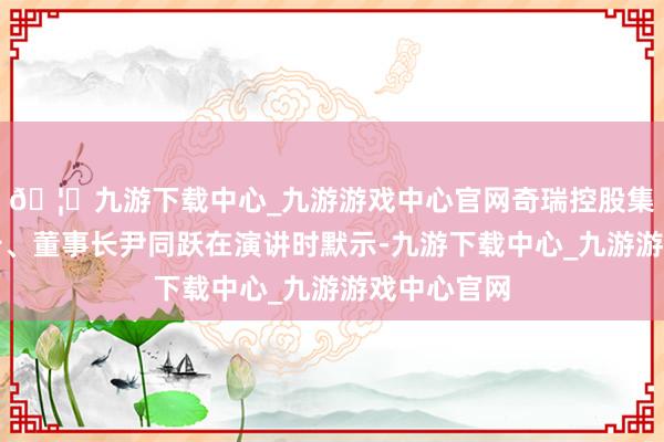 🦄九游下载中心_九游游戏中心官网奇瑞控股集团党委通告、董事长尹同跃在演讲时默示-九游下载中心_九游游戏中心官网