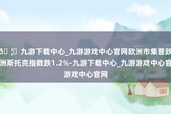🦄九游下载中心_九游游戏中心官网欧洲市集普跌欧洲斯托克指数跌1.2%-九游下载中心_九游游戏中心官网