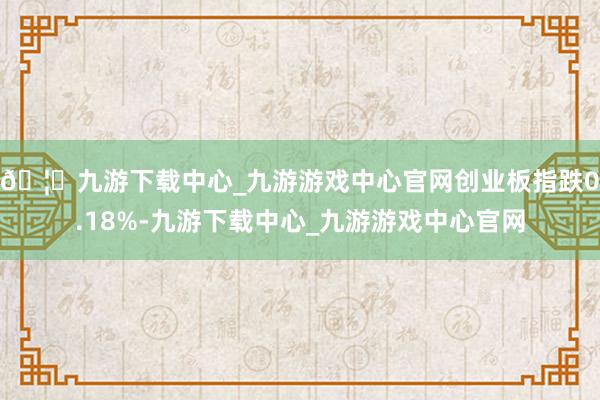 🦄九游下载中心_九游游戏中心官网创业板指跌0.18%-九游下载中心_九游游戏中心官网