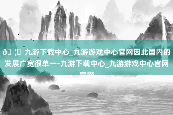 🦄九游下载中心_九游游戏中心官网因此国内的发展广宽很单一-九游下载中心_九游游戏中心官网