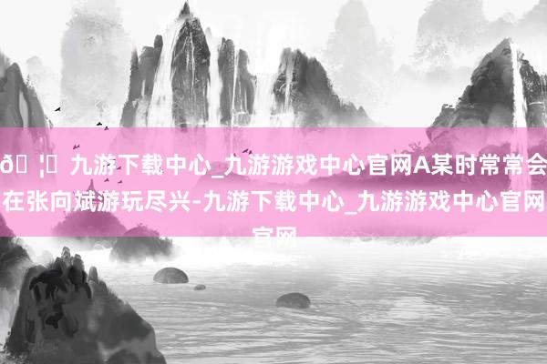 🦄九游下载中心_九游游戏中心官网A某时常常会在张向斌游玩尽兴-九游下载中心_九游游戏中心官网