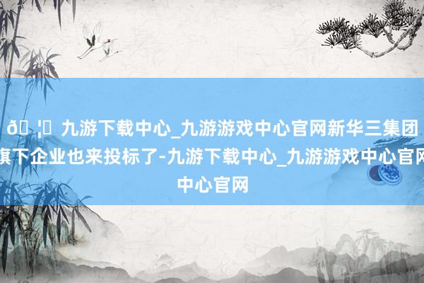 🦄九游下载中心_九游游戏中心官网新华三集团旗下企业也来投标了-九游下载中心_九游游戏中心官网