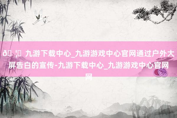 🦄九游下载中心_九游游戏中心官网通过户外大屏告白的宣传-九游下载中心_九游游戏中心官网