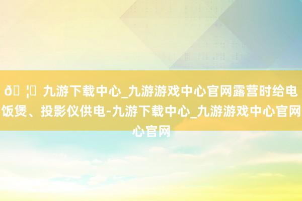🦄九游下载中心_九游游戏中心官网露营时给电饭煲、投影仪供电-九游下载中心_九游游戏中心官网