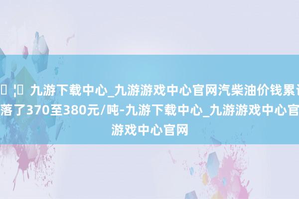 🦄九游下载中心_九游游戏中心官网汽柴油价钱累计下落了370至380元/吨-九游下载中心_九游游戏中心官网