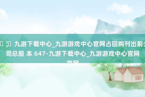 🦄九游下载中心_九游游戏中心官网占回购刊出前公司总股 本 647-九游下载中心_九游游戏中心官网