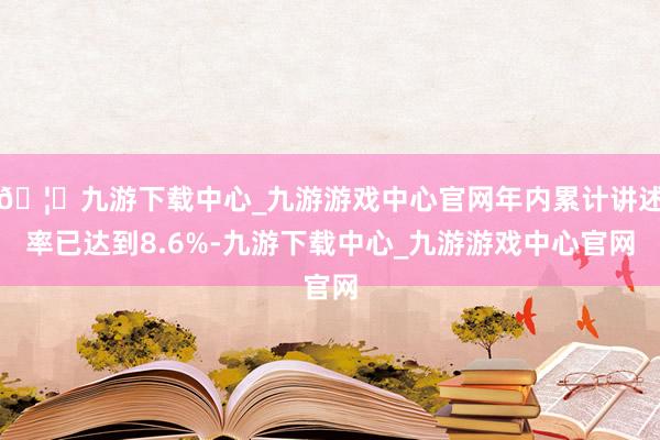 🦄九游下载中心_九游游戏中心官网年内累计讲述率已达到8.6%-九游下载中心_九游游戏中心官网