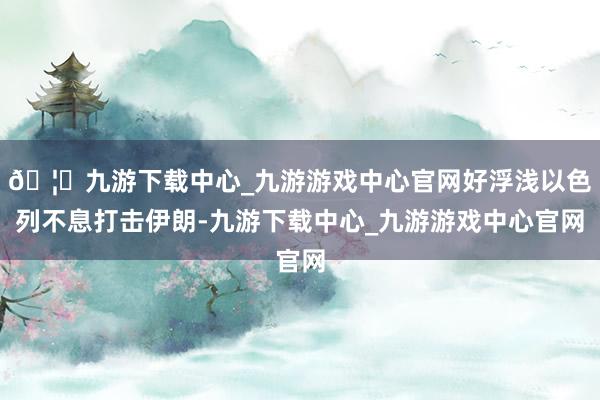 🦄九游下载中心_九游游戏中心官网好浮浅以色列不息打击伊朗-九游下载中心_九游游戏中心官网