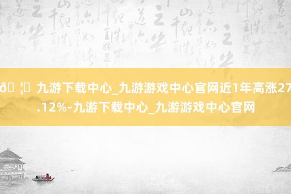 🦄九游下载中心_九游游戏中心官网近1年高涨27.12%-九游下载中心_九游游戏中心官网