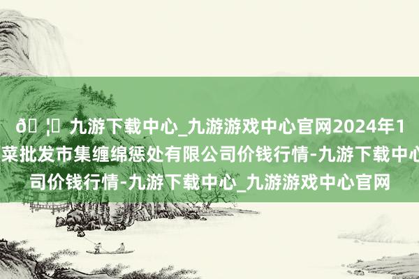 🦄九游下载中心_九游游戏中心官网2024年12月26日广州江南果菜批发市集缠绵惩处有限公司价钱行情-九游下载中心_九游游戏中心官网