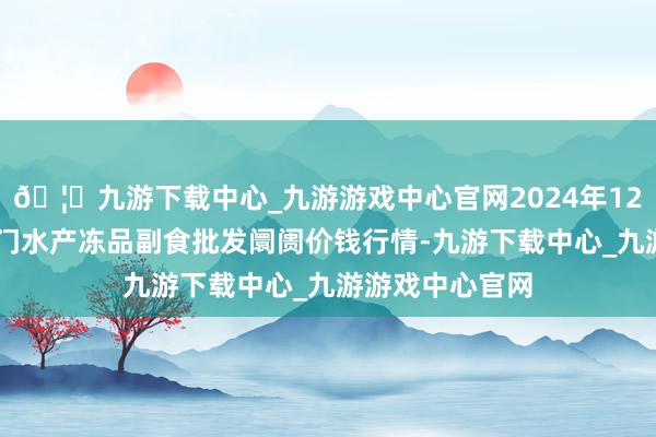 🦄九游下载中心_九游游戏中心官网2024年12月26日广东江门水产冻品副食批发阛阓价钱行情-九游下载中心_九游游戏中心官网