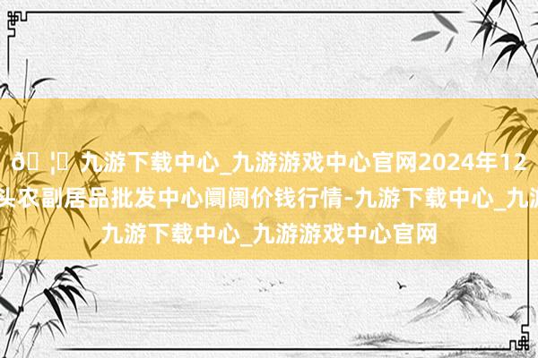 🦄九游下载中心_九游游戏中心官网2024年12月26日广东汕头农副居品批发中心阛阓价钱行情-九游下载中心_九游游戏中心官网