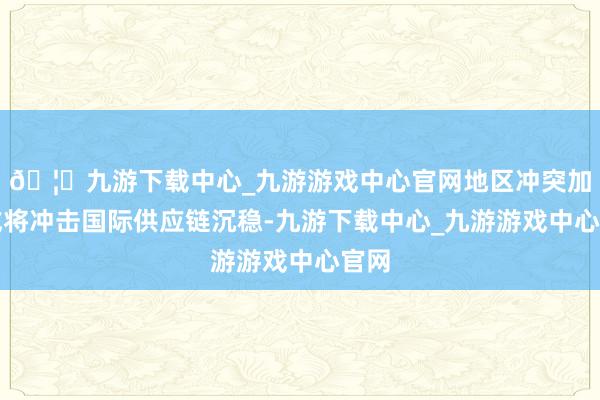 🦄九游下载中心_九游游戏中心官网地区冲突加重或将冲击国际供应链沉稳-九游下载中心_九游游戏中心官网