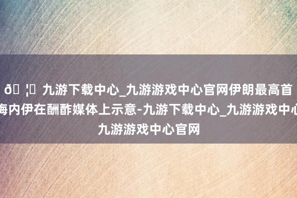 🦄九游下载中心_九游游戏中心官网伊朗最高首领哈梅内伊在酬酢媒体上示意-九游下载中心_九游游戏中心官网