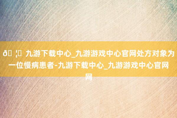 🦄九游下载中心_九游游戏中心官网处方对象为一位慢病患者-九游下载中心_九游游戏中心官网