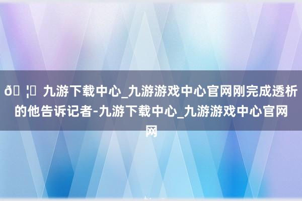 🦄九游下载中心_九游游戏中心官网刚完成透析的他告诉记者-九游下载中心_九游游戏中心官网