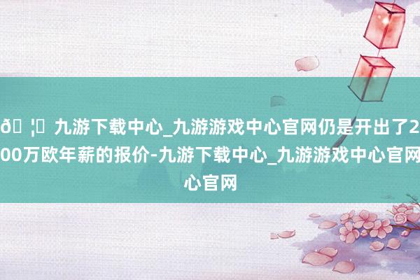 🦄九游下载中心_九游游戏中心官网仍是开出了200万欧年薪的报价-九游下载中心_九游游戏中心官网