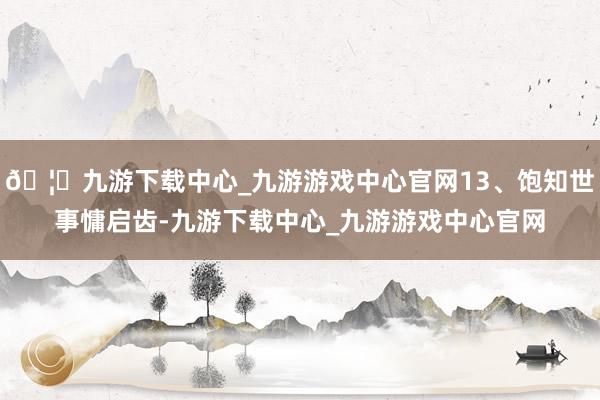🦄九游下载中心_九游游戏中心官网13、饱知世事慵启齿-九游下载中心_九游游戏中心官网