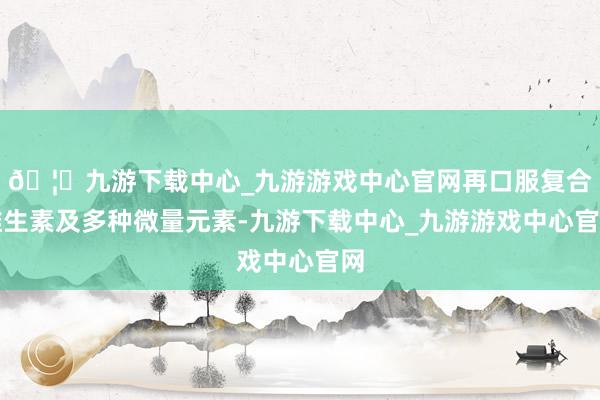 🦄九游下载中心_九游游戏中心官网再口服复合维生素及多种微量元素-九游下载中心_九游游戏中心官网