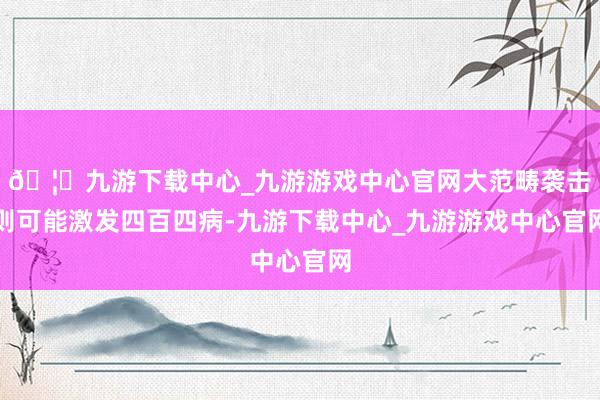 🦄九游下载中心_九游游戏中心官网大范畴袭击则可能激发四百四病-九游下载中心_九游游戏中心官网
