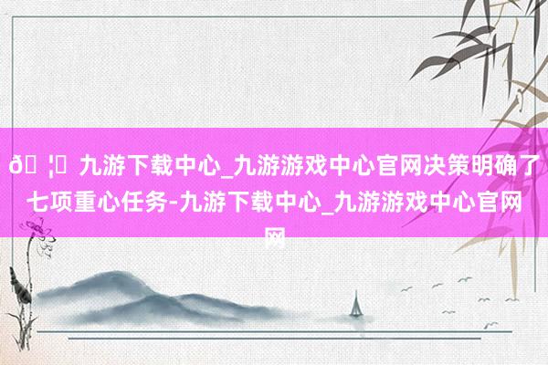 🦄九游下载中心_九游游戏中心官网决策明确了七项重心任务-九游下载中心_九游游戏中心官网