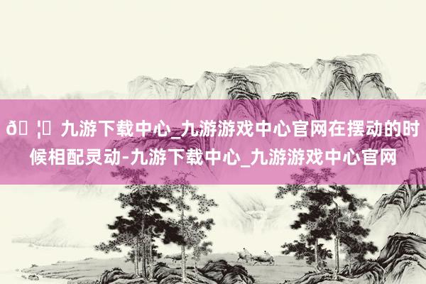 🦄九游下载中心_九游游戏中心官网在摆动的时候相配灵动-九游下载中心_九游游戏中心官网