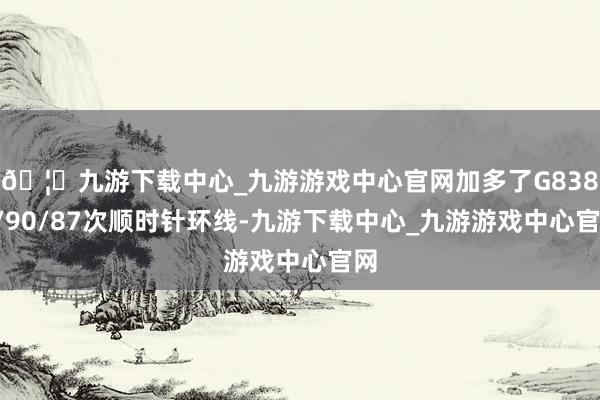 🦄九游下载中心_九游游戏中心官网加多了G8387/90/87次顺时针环线-九游下载中心_九游游戏中心官网
