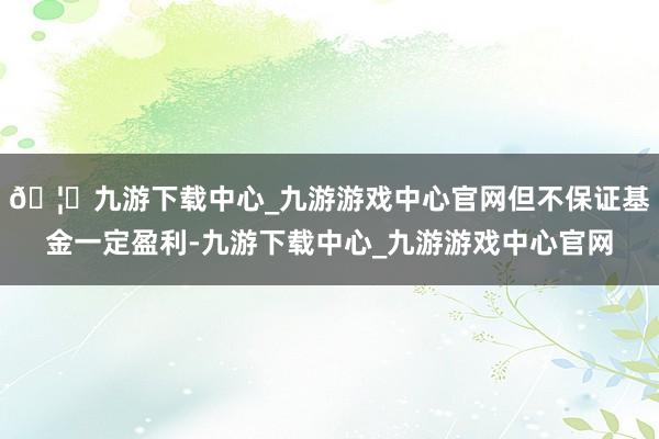 🦄九游下载中心_九游游戏中心官网但不保证基金一定盈利-九游下载中心_九游游戏中心官网