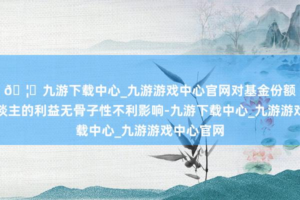 🦄九游下载中心_九游游戏中心官网对基金份额合手有东谈主的利益无骨子性不利影响-九游下载中心_九游游戏中心官网