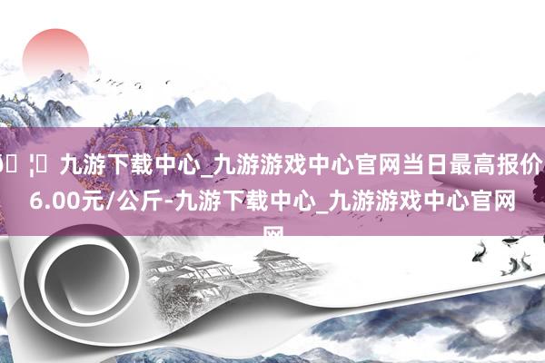 🦄九游下载中心_九游游戏中心官网当日最高报价36.00元/公斤-九游下载中心_九游游戏中心官网