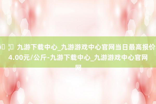 🦄九游下载中心_九游游戏中心官网当日最高报价24.00元/公斤-九游下载中心_九游游戏中心官网