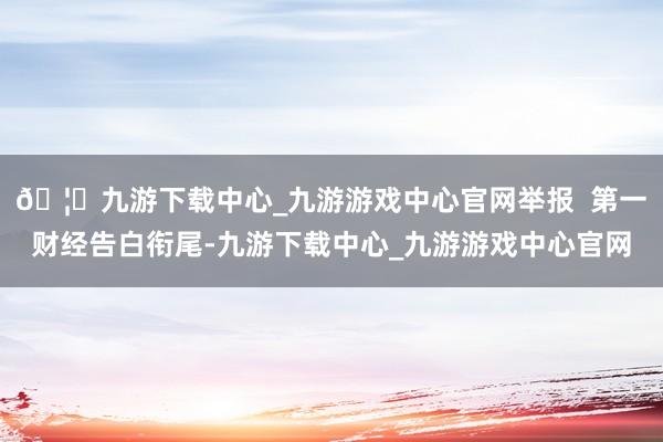 🦄九游下载中心_九游游戏中心官网举报  第一财经告白衔尾-九游下载中心_九游游戏中心官网