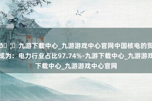 🦄九游下载中心_九游游戏中心官网中国核电的贸易收入组成为：电力行业占比97.74%-九游下载中心_九游游戏中心官网