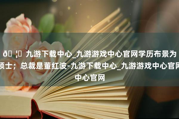 🦄九游下载中心_九游游戏中心官网学历布景为硕士；总裁是董红波-九游下载中心_九游游戏中心官网
