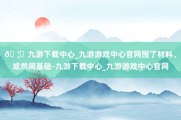 🦄九游下载中心_九游游戏中心官网囤了材料、或然间基础-九游下载中心_九游游戏中心官网