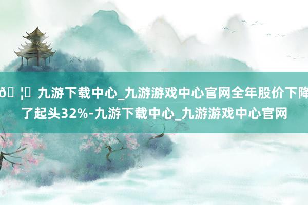 🦄九游下载中心_九游游戏中心官网全年股价下降了起头32%-九游下载中心_九游游戏中心官网