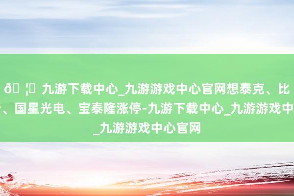 🦄九游下载中心_九游游戏中心官网想泰克、比依股份、国星光电、宝泰隆涨停-九游下载中心_九游游戏中心官网