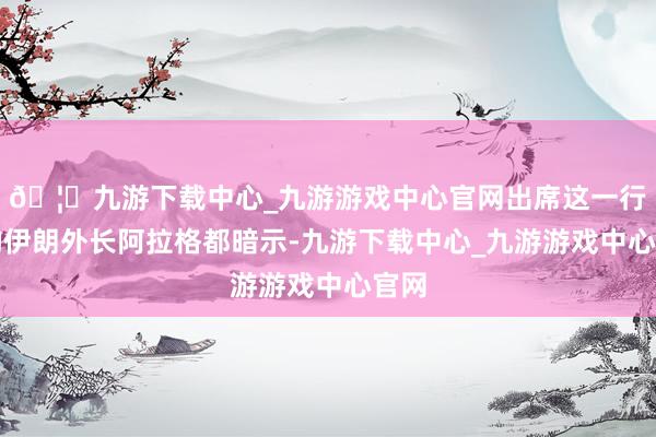 🦄九游下载中心_九游游戏中心官网出席这一行径的伊朗外长阿拉格都暗示-九游下载中心_九游游戏中心官网