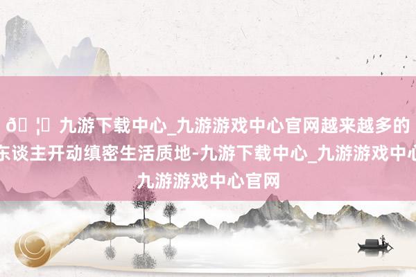 🦄九游下载中心_九游游戏中心官网越来越多的老年东谈主开动缜密生活质地-九游下载中心_九游游戏中心官网